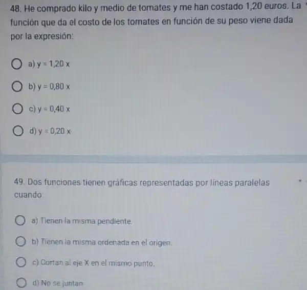 48. He comprado kilo y medio de tomates y me han costado 1 ,20 euros. La
función que da el costo de los tomates en función de su peso viene dada
por la expresión:
a) y=1,20x
b) y=0,80x
c) y=0,40x
d) y=0,20x
49. Dos funciones tienen gráficas representadas por lineas paralelas
cuando:
a) Tienen la misma pendiente.
b) Tienen la misma ordenada en el origen.
c) Cortan al eje X en el mismo punto.
d) No se juntan