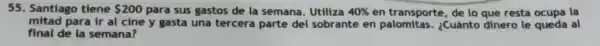55. Santiago tiene 200 para sus gastos de la semana . Utiliza 40%  en transporte , de lo que resta ocupa la
mitad para ir al cine y gasta una tercera parte del sobrante en ¿Cuánto dinero le queda al
final de la semana?