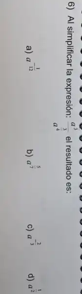 6) Al simplificar la expresión:
(a^3)/(a^frac (3)(4))
el resultado es:
a) a 12 a^-(1)/(12)
b)
a^(5)/(7)
c)
a^-(2)/(3)
d)
a^(1)/(2)