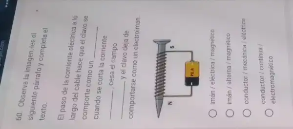 60. Observa la imagen, tee el
siguiente parrafo y completa el
texto.
El paso de la corriente eléctrica a lo
largo del cable hace que el clavo se
comporte como un
__
cuando se corta la corriente
__
, cesa el campo
__
y el clavo dejade
comportarse como un electroimán.
iman/ electrica / magnetico
iman/ alterna / magnetico
conductor/mecanica/electrico
conductor/continua/