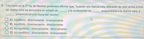 8.- Con base en la 2^a ley de Newton podemos afirmar que, "cuando una fuerza neta diferente de cero actúa sobre
un objeto, este se encuentra en estado de __ y la aceleración es __ proporcional a la fuerza neta, e
__ proporcional a la masa del mismo".
A) equilibrio-directamente - inversamente
B) equilibrio - inversamente - directamente
C) no equilibrio-inversamente-directamente
D) no equilibrio-directamente-inversamente