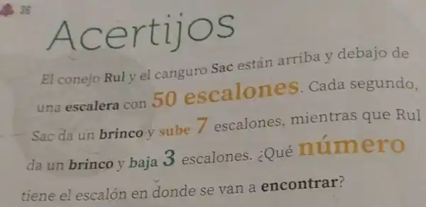 AC ertijos
El conejo Ruly el canguro Sac están arriba y debajo de
una escalera con 50 escalones Cada segundo,
Sac da un brinco-y sube 7 escalones mientras que Rul
da un brinco y baja 3 escalones . ¿Qué numero
tiene el escalón en dondese van a encontrar?