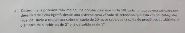 a)Determine la potencia máxima de una bomba ideal que surte 10L cada minuto de una salmuera con
densidad de 1200kg/m^3 desde una cisterna cuya válvula de retención que está 2m por debajo del
nivel del suelo a una altura sobre el suelo de 20 m,se sabe que la caída de presión es de 1500 Pa ,el
diámetro de succión es de 2''y la de salida es de 1''