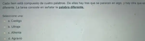 Cada item está compuesto de cuatro palabras. De ellas hay tres que se parecen en algo , y hay otra que es
diferente. La tarea consiste en señalar la palabra diferente.
Seleccione una:
a. Castigo
b. Ultraje
c. Afrenta
d. Agravio