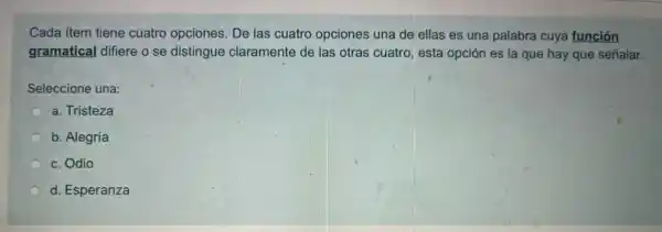 Cada item tiene cuatro opciones. De las cuatro opciones una de ellas es una palabra cuya función
gramatical difiere o se distingue claramente de las otras cuatro, esta opción es la que hay que señalar.
Seleccione una:
a. Tristeza
b. Alegría
c. Odio
d. Esperanza