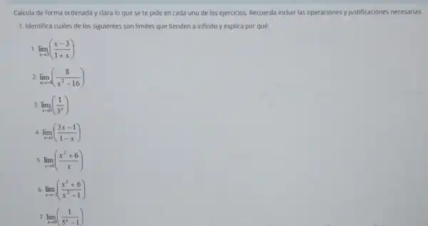 Calcula de forma ordenada y clara to que se te pide en cada uno de los ejercicios.Recuerda incluir las operaciones y justificaciones necesarias.
1. Identifica cuáles de los siguientes son limites que tienden a infinito y explica por quê:
1 lim _(xarrow 3)((x-3)/(1+x))
2 lim _(xarrow -4)((8)/(x^2)-16)
3 lim _(xarrow 0)((1)/(3^x))
4. lim _(xarrow 1)((3x-1)/(1-x))
5 lim _(xarrow 0)((x^2+6)/(x))
6 lim _(xarrow -1)((x^2+6)/(x^2)-1)
7 lim _(xarrow 0)((1)/(5^x)-1)