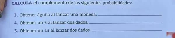 CALCULA el complemento de las siguientes probabilidades:
3. Obtener águila al lanzar una moneda.
__
4. Obtener un 5 al lanzar dos dados.
__
5. Obtener un 13 al lanzar dos dados.
__