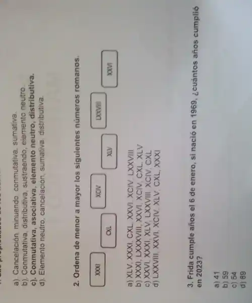 a). Cancelación, minuendo conmutativa, sumativa.
b). Conmutativa, distributiva , sustraendo, elemento neutro.
c). Conmutativa , asociativa, elemento neutro, distributiva.
d). Elemento neutro , cancelación, sumativa distributiva.
2. Ordena de menor a mayor los siguientes números romanos.
xxy
a) XLV, XXXI CXL, XXVI, XCIV, LXXVIII
b) XXXI, LXXXVIII, XXVI , XCIV, CXL, XLV
c) XXVI, XXXI, XLV LXXVIII, XCIV CXL
d) LXXVIII, XXVI, XCIV , XLV, CXL, XXXI
3. Frida cumple años el 6 de enero, si nació en 1969, ¿cuántos años cumplió
en 2023?
a) 41
b) 59
c) 54
d) 89