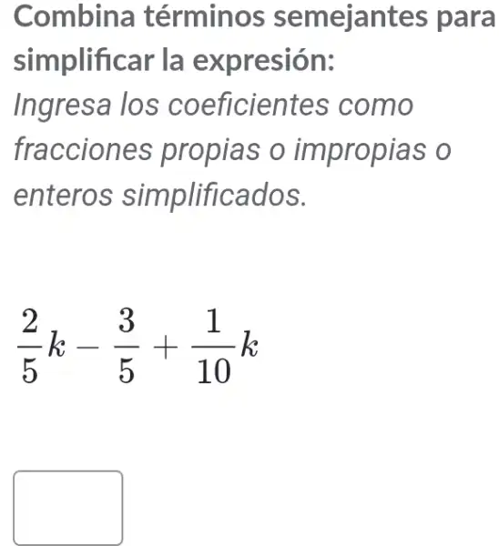 Combina términos semejantes para
simplificar la expresión:
Ingresa los coeficientes como
fracciones propias o impropias o
entero s simplificados.
(2)/(5)k-(3)/(5)+(1)/(10)k