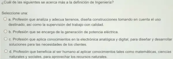 ¿Cuál de las siguientes se acerca más a la definición de Ingeniería?
Seleccione una:
a. Profesión que analiza y adecua terrenos, diseña construcciones tomando en cuenta el uso
destinado, asi como la supervisión del trabajo con calidad.
b. Profesión que se encarga de la generación de potencia eléctrica.
c. Profesión que aplica conocimientos en la electrónica analógica y digital, para diseñar y desarrollar
soluciones para las necesidades de los clientes.
d. Profesión que beneficia al ser humano al aplicar conocimientos tales como matemáticas , ciencias
naturales y sociales, para aprovechar los recursos naturales.