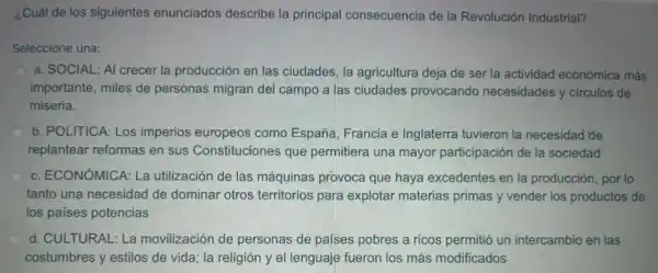 ¿Cuál de los siguientes enunciados describe la principal consecuencia de la Revolución Industrial?
Seleccione una:
a. SOCIAL: Al crecer la producción en las ciudades, la agricultura deja de ser la actividad económica más
importante, miles de personas migran del campo a las ciudades provocando necesidades y circulos de
miseria.
b. POLITICA: Los imperios europeos como España Francia e Inglaterra tuvieron la necesidad'de
replantear reformas en sus Constituciones que permitiera una mayor participación de la sociedad
c. ECONÓMICA: La utilización de las máquinas provoca que haya excedentes en la producción, por lo
tanto una necesidad de dominar otros territorios para explotar materias primas y vender los productos de
los países potencias
d. CULTURAL: La movilización de personas de países pobres a ricos permitió un intercambio en las
costumbres y estilos de vida; la religión y el lenguaje fueron los más modificados