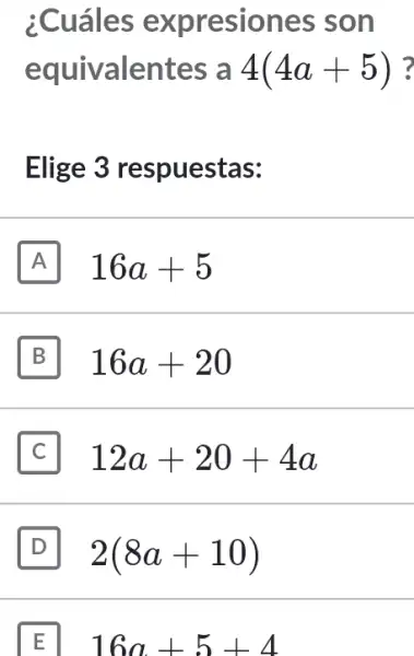 ;Cuáles expresiones ; son
equivalentes , a 4(4a+5) ?
Elige 3 respuestas:
A 16a+5
B 16a+20
12a+20+4a
D 2(8a+10)
E 16a+5+4