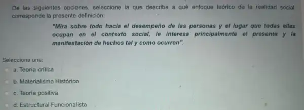 De las siguientes' opciones , seleccione la que describa a qué enfoque teórico de la realidad social
corresponde la presente definición:
"Mira sobre todo hacia el desempeño de las personas y el lugar que todas ellas
ocupan en el contexto social, le interesa principalmente el presente y la
manifestación de hechos taly como ocurren".
Seleccione una:
a. Teoría crítica
b. Materialismo Histórico
c. Teoría positiva
d. Estructural Funcionalista