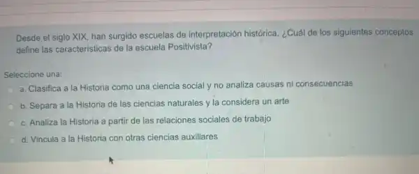 Desde el siglo XIX, han surgido escuelas de interpretación histórica, ¿Cuái de los siguientes conceptos
define las características de la escuela Positivista?
Seleccione una:
a. Clasifica a la Historia como una ciencia social y no analiza causas ni consecuencias
b. Separa a la Historia de las ciencias naturales y la considera un arte
c. Analiza la Historia a partir de las relaciones sociales de trabajo
d. Vincula a la Historia con otras ciencias auxiliares