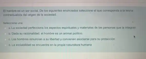 El hombre es un ser social. De los siguientes enunciados seleccione el que corresponda a la teoría
contractualista del origen de la sociedad.
Seleccione una:
a. La sociedad perfecciona los aspectos espirituales y materiales de las personas que la integran
b. Dada su racionalidad , el hombre es un animal político.
c. Los hombres renuncian a su libertad y convienen asociarse para su protección
d. La sociabilidad se encuentra en la propia naturaleza humana