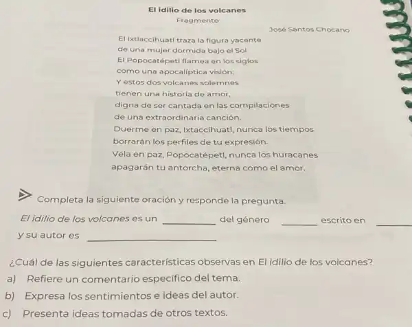 El idilio de los volcanes
Fragmento
José Santos Chocano
El Ixtlaccihuatl traza la figura yacente
de una mujer dormida bajo el Sol.
El Popocatépetl flamea en los siglos
como una apocalíptica visión;
Y estos dos volcanes solemnes
tienen una historia de amor,
digna de ser cantada en las compilaciones
de una extraordinaria canción.
Duerme en paz , Ixtaccíhuatl, nunca los tiempos
borrarán los perfiles de tu expresión.
Vela en paz, Popocatépetl nunca los huracanes
apagarán tu antorcha , eterna como el amor.
Completa la siguiente oración y responde la pregunta.
El idilio de los volcanes es un __ del género __ escrito en
y su autor es
__
__
¿Cuál de las siguientes características observas en El idilio de los volcanes?
a) Refiere un comentario especifico del tema.
b) Expresa los sentimientos e ideas del autor.
c) Presenta ideas tomadas de otros textos.