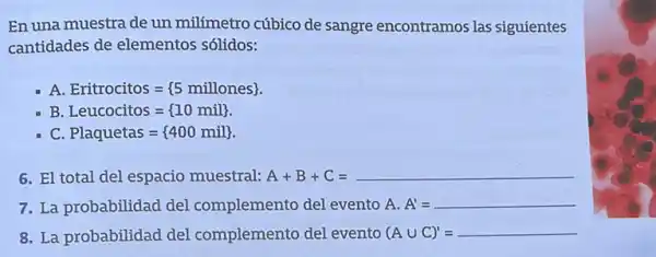 En una muestra de un milímetro cúbico de sangre encontramos las siguientes
cantidades de elementos sólidos:
A Eritrocitos= 5 millones 
B Leucocitos= 10mil 
C Plaquetas= 400mil 
6. El total del espacio muestral:A+B+C=
7. La probabilidad del complemento del evento A. A'=
8. La probabilidad del complemento del evento (A U C) = (Acup C)'=