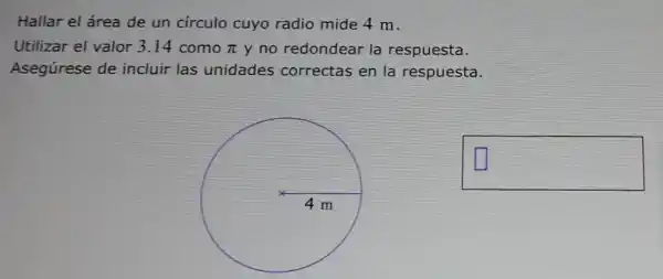 Hallar el área de un círculo cuyo radio mide 4 m.
Utilizar el valor 3.14 como pi  y no redondear la respuesta.
Asegúrese de incluir las unidades correctas en la respuesta.
square