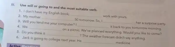 III. Use will or going to and the most suitable verb.
1. I don't have my English book;
__
work with yours.
2. My mother
__
50 tomorrow. So, I
__
her a surprise party.
3. Will you lend me your computer? I
it back to you tomorrow morning.
__
__
4. We
on a picnic. We've planned everything . Would you like to come?
__
5. Do you think it
? The weather forecast didn't say anything.
6. Jack is going to college next year. He
__ medicine.