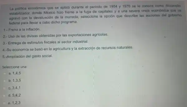 La politica económica que se aplicó durante el periodo de 1954 y 1970 se le conoce como desarrollo
estabilizador, donde México hizo frente a la fuga de capitales y a una severa crisis económica que se
agravó con la devaluación de la moneda;seleccione la opción que describe las acciones del gobierno
federal para llevar a cabo dicho programa.
1.- Freno a la inflación.
2.- Uso de las divisas obtenidas por las exportaciones agricolas.
3.- Entrega de estímulos fiscales al sector industrial.
4.-Su economía se basó en la agricultura y la extracción de recursos naturales.
5.-Ampliación del gasto social.
Seleccione una:
a. 1,4,5
b. 1,3,5
c. 3,4,1
d. 5,4,2
e. 1,2,3