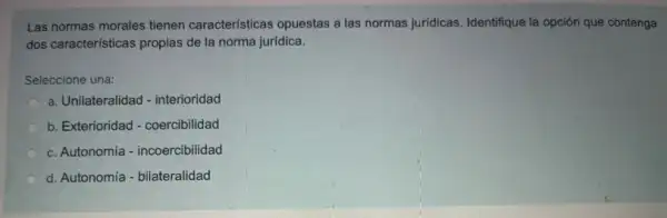 Las normas morales tienen características opuestas a las normas juridicas. Identifique la opción que contenga
dos caracteristicas propias de la norma jurídica.
Seleccione una:
a. Unilateralidad - interioridad
b. Exterioridad - coercibilidad
c. Autonomía - incoercibilidad
d. Autonomía - bilateralidad