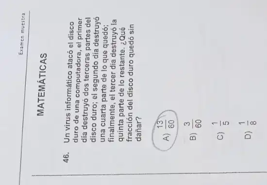 MATEMÁTICAS
Examen muestra
46. Un virus informático atacó el disco
duro de una computadora , el primer
dia destruyó dos terceras partes del
disco duro; el segundo día destruyó
una cuarta parte de lo que quedó;
finalmente, el tercer dia destruyó la
quinta parte de lo restante. ¿Qué
fracción del disco duro quedó sin
dañar?
A) (13)/(60) D
B) (3)/(60)
C) (1)/(5)
D) (1)/(8)