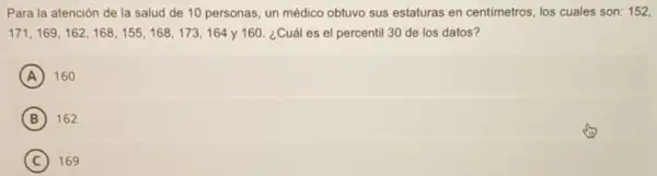 Para la atención de la salud de 10 personas, un médico obtuvo sus estaturas en centimetros, los cuales son: 152,
171, 169, 162, 168 , 155, 168, 173, 164 y 160 ¿Cuál es el percentil 30 de los datos?
A 160
B 162
C 169