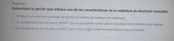 Pregunta 1
Selecciona la opción que indique una de las características de la soldadura de electrodo revestido.
Produce una minima cantidad de escoria al realizar los trabajos de soldadura
Su temperatura es cercana a 3055^circ C,
por lo que puede soldar placas metálicas de 6 milímetros de espesor
Su temperatura es cercana a 3500^circ C, por lo que logra fundir el metal sobre el que se suelda