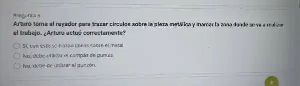 Pregunta 6
Arturo toma el rayador para trazar círculos sobre la pieza metálica y marcar la zona donde se va a realizar
el trabajo . ¿Arturo actuó correctamente?
Sí, con éste se trazan líneas sobre el metal
No, debe utilizar el compás de puntas
No, debe de utilizar el punzón.