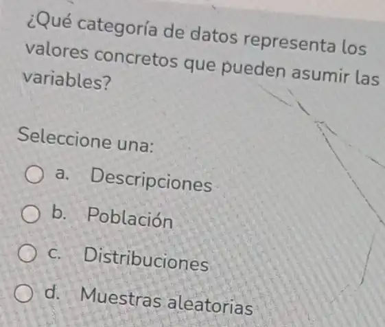 ¿Qué categoría de datos representa los
valores concretos que pueden asumir las
variables?
Seleccione una:
a - Descripciones
b. Población
c Distribuciones
d. Muestras aleatorias