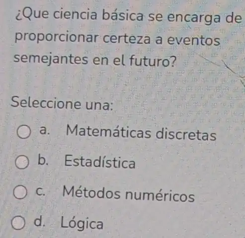 ¿Que ciencia básica se encarga de
proporcionar certeza a eventos
semejantes en el futuro?
Seleccione una:
() a.Matemáticas discretas
b. Estadística
c. Métodos numéricos
d. Lógica