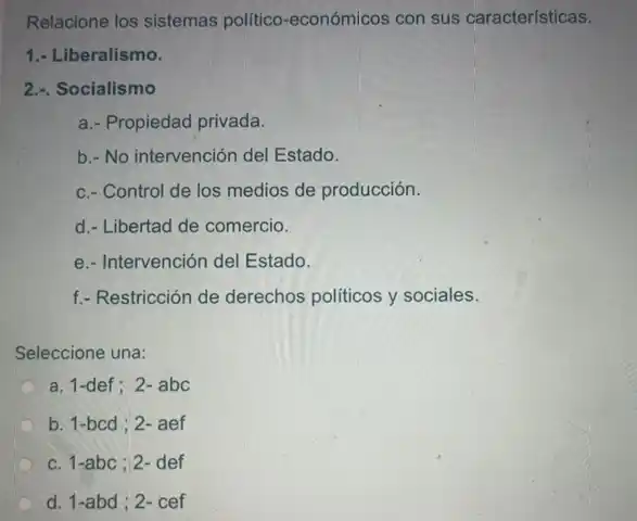 Relacione los sistemas politico-económicos con sus características.
1.- Liberalismo.
2.-. Socialismo
a.- Propiedad privada.
b.- No intervención del Estado.
c.- Control de los medios de producción.
d.- Libertad de comercio.
e.- Intervención del Estado.
f.- Restricción de derechos políticos y sociales.
Seleccione una:
a. 1-def; 2-abc
b. 1-bcd ; 2- aef
c. 1-abc ; 2- def
d. 1-abd ; 2-cef