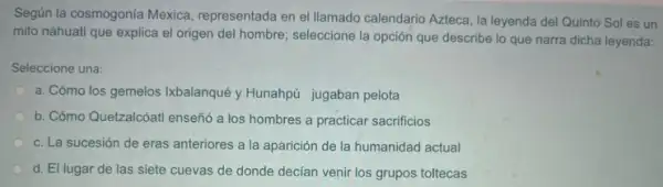 Según la cosmogonía Mexica representada en el llamado calendario Azteca, la leyenda del Quinto Sol es un
mito náhuatl que explica el origen del hombre seleccione la opción que describe lo que narra dicha leyenda:
Seleccione una:
a. Cómo los gemelos Ikbalanqué y Hunahpú jugaban pelota
b. Cómo Quetzalcóatl enseñ6 a los hombres a practicar sacrificios
c. La sucesión de eras anteriores a la aparición de la humanidad actual
d. El lugar de las siete cuevas de donde decian venir los grupos toltecas