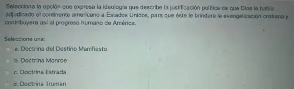 Selecciona la opción que expresa la ideología que describe la justificación politica de que Dios le habia
adjudicado el continente americano a Estados Unidos para que éste le brindara la evangelización cristiana y
contribuyera asi al progreso humano de América.
Seleccione una:
a. Doctrina del Destino Manifiesto
b. Doctrina Monroe
c. Doctrina Estrada
d. Doctrina Truman