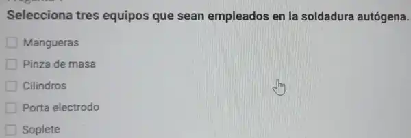 Selecciona tres equipos que sean empleados en la soldadura autógena.
Mangueras
Pinza de masa
Cilindros
Porta electrodo
Soplete