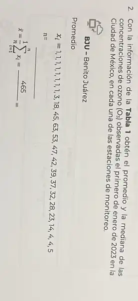 2. Con la información de la Tabla 1 obtén el promedio y la mediana de las
concentraciones de ozono (O_(3))
observadas el primero de enero de 2023 en la
Ciudad de México, en cada una de las estaciones de monitoreo.
BJU - Benito Juárez
Promedio
x_(1)=110,1,1,1,1,1,1,1,1,1,3,18,48,45,63,63,67,42,39,39,37,33,28,23,14,4,4,4,5
n=
bar (x)=(1)/(n)sum _(i=1)^nx_(i)=465