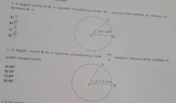 1. El ángulo central e de la siguiente circunferencia mide
40^circ 
Expresa dicha medida en radianes en
términos de
pi 
A) (2pi )/(5)
B) (2pi )/(9)
C) (5pi )/(4)
D) (4pi )/(3)
2. El ángulo central de la siguiente circunferencia mide
(4pi )/(9)
radianes. Expresa dicha medida en grados sexagesimales.
A) 40^circ 
B) 50^circ 
C) 80^circ 
D) 95^circ