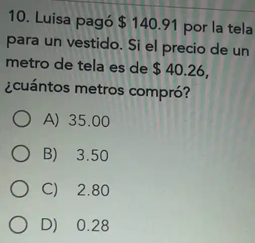 10. Luisa pagó 140.91 por la tela
para un vestido Si el precio de un
metro de tela es de 40.26
¿cuántos metros compró?
A) 35 .00
B) 3.5
C) 2.8
D) 0.28