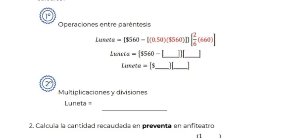 10
(29
2. Calcula la cantidad recaudada en preventa en anfiteatro
Operaciones entre paréntesis
Luneta=  560-[(0.50)( 560)] [(2)/(6)(660)]
Luneta=  560-square square square 
Luneta={  
Multiplicaciones y divisiones