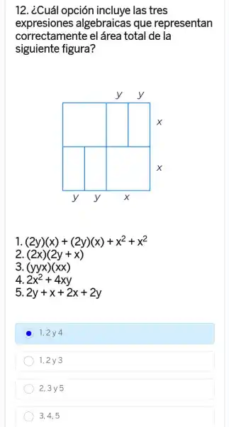 12. ¿Cuá I opción incluye las tres
expresiones algebraicas que representan
correctamente el área total de la
siguiente figura?
1 (2y)(x)+(2y)(x)+x^2+x^2
2 (2x)(2y+x)
3. (yyx)(xx)
4 2x^2+4xy
5. 2y+x+2x+2y
D
1,2y 4
1,2 y 3
2,3y5
3,4,5