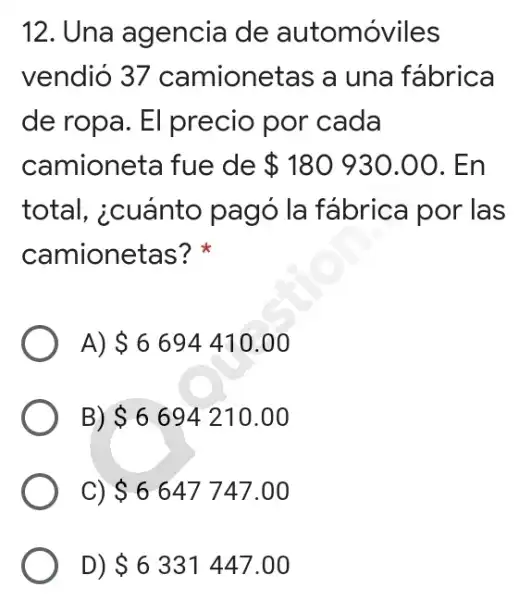 12. Una agencia de automóviles
vendió 37 camionetas a una fábrica
de ropa. El precio por cada
camioneta fue de 180930.00 . En
total, icuánto pagó la fábrica por las
camionetas?
A) 6694410.00
B) 6694210.00
C) 6647747.00
D) 6331447.00