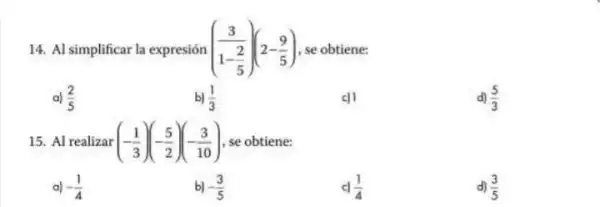 14. Al simplificar la expresión ((3)/(1-frac (2)(5)))(2-(9)/(5)) se obtiene:
a) (2)/(5)
b) (1)/(3)
c)
d) (5)/(3)
15. Al realizar (-(1)/(3))(-(5)/(2))(-(3)/(10)) se obtiene:
a) -(1)/(4)
-(3)/(5)
(1)/(4)
d) (3)/(5)