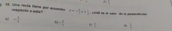 16 . Una recta tiene por ecuación
y=-(4)/(5)x+(1)/(2)
, ¿cuál es el valor de la perpendicular
respecto a esta?
a) -(5)/(4)
b) -(4)/(5)
C) (4)/(5)
d) (5)/(4)