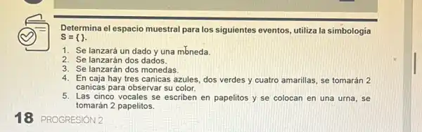 18 PROGRESION2
Determina el espacio muestral para los siguientes eventos, utiliza la simbologia
S= 
1. Se lanzará un dado y una mbneda.
2. Se lanzarán dos dados.
3. Se lanzarán dos monedas
4. En caja hay tres canicas azules, dos verdes y cuatro amarillas , se tomarán 2
canicas para observar su color.
5. Las cinco vocales se escriben en papelitos y se colocan en una urna, se
tomarán 2 papelitos.