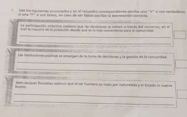 1.
Lee los siguientes enunciados y en el recuadro correspondiente escribe una "V" sison verdaderos
una "F" si son falsos, en caso de ser falsos escribe la aseveración correcta.
La participación colectiva sostiene que las decisiones se toman a través del consenso, en el
cual la mayoria de la población decide qué es lo más conveniente para la comunidad.
__
square 
Las instituciones p públicas se encargan de la toma de decisiones y la gestión de la comunidad.
__
bueno.
Jean-Jacques Rousseau sostuvo que el ser humano es malo por naturaleza'y el Estado lo vuelve
__