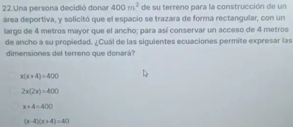 22.Una persona decidió donar 400m^2 de su terreno para la construcción de un
área deportiva, y solicitó que el espacio se trazara de forma rectangular, con un
largo de 4 metros mayor que el ancho para asi conservar un acceso de 4 metros
de ancho a su propiedad. ¿Cuál de las siguientes ecuaciones permite expresar las
dimensiones del terreno que donará?
x(x+4)=400
2x(2x)=400
x+4=400
(x-4)(x+4)=40