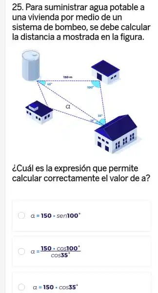 25. Para suministrar agua potable a
una vivienda por medio de un
sistema de bombeo, se debe calcular
la distancia a mostrada en la figura.
¿Cuál es la expresión que permite
calcular correctamente el valor de a?
alpha =150cdot sen100^circ 
a=(150cdot cos100^circ )/(cos35^circ )
alpha =150cdot cos35^circ