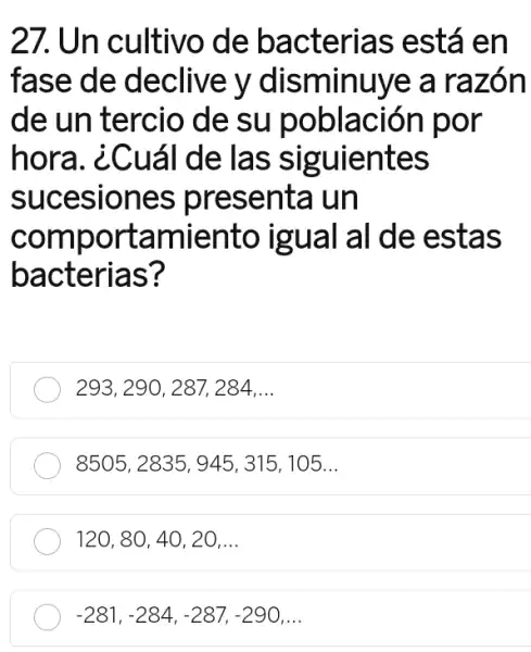 27. Un cultivo de bacterias está en
fase de declive y disminuye a razón
de un tercio de su población por
hora. ¿Cuá I de las siguientes
sucesiones presenta un
comportamientc igual al de estas
bacterias?
293, 290, 287, 284 __
8505 , 2835 , 945, 315 , 105...
120, 80, 40, 20 __
-281,-284,-287,-290 __