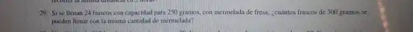 29. Si se Henan 24 frascos con capacidad para 250 gramos, con mermelada de fresa ¿cuántos frascos de 300 gramos se
pueden llenar con la misma cantidad de mermelada?