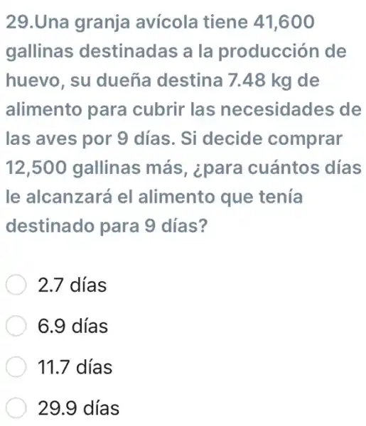 29.Una granja avícola tiene 41,600
gallinas destinadas a la producción de
huevo, su dueña destina 7.48 kg de
alimento para cubrir las necesidades de
las aves por 9 días. Si decide comprar
12,500 gallinas más, ¿para cuántos días
le alcanzará el alimento que tenía
destinado para 9 días?
2.7 días
6.9 días
11.7 días
29.9 días